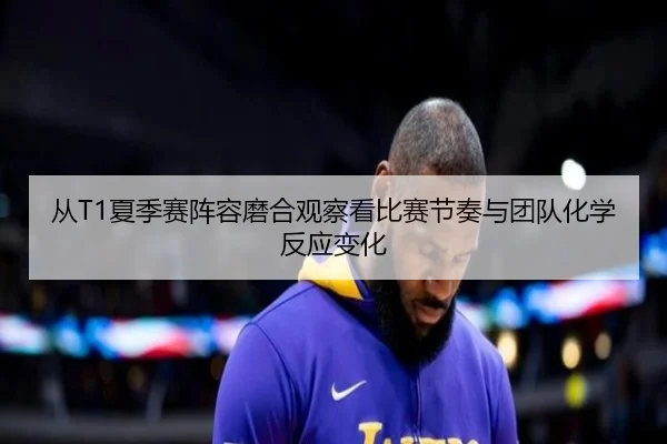 从T1夏季赛阵容磨合观察看比赛节奏与团队化学反应变化 | huya